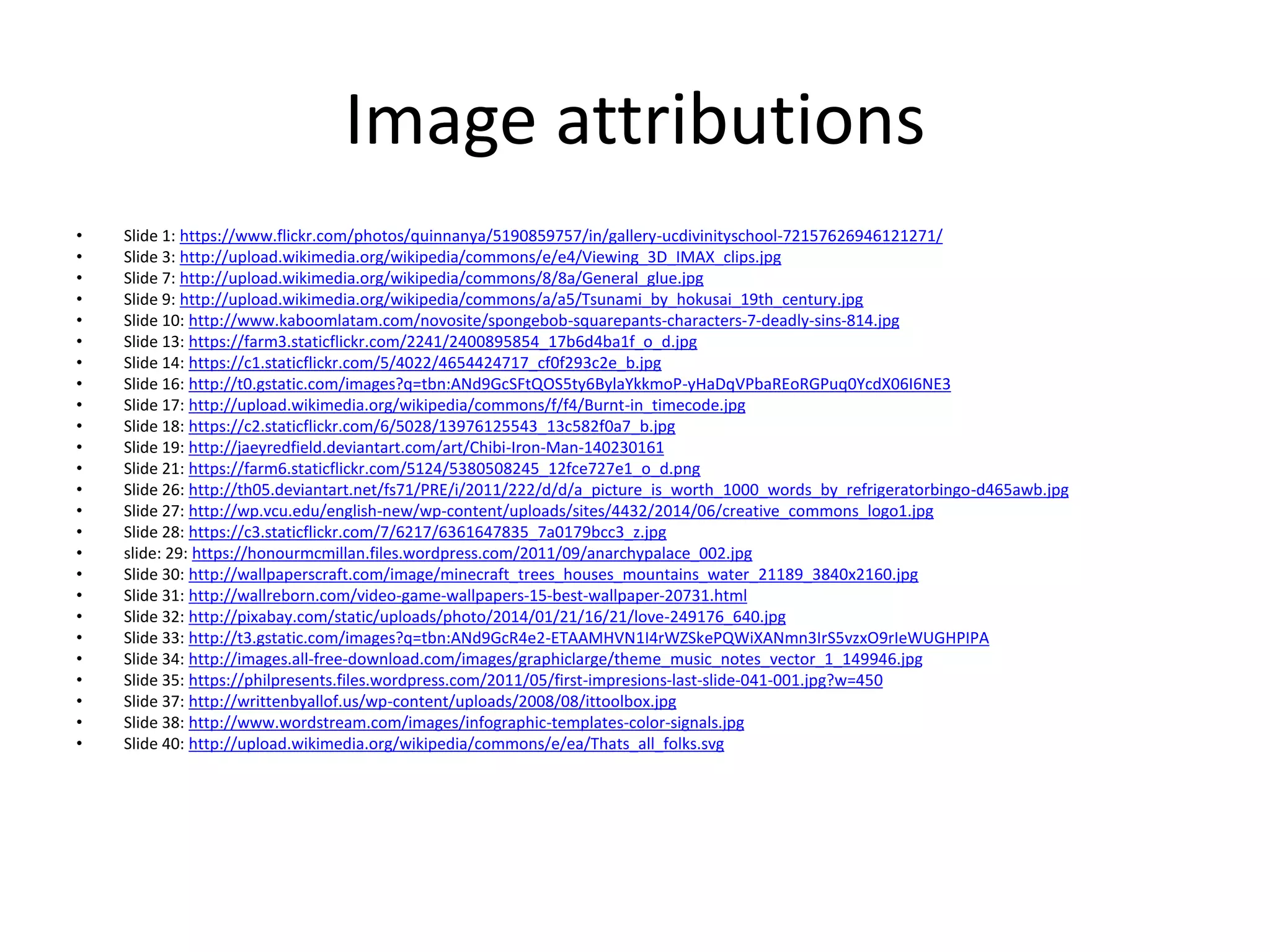 Image attributions
• Slide 1: https://www.flickr.com/photos/quinnanya/5190859757/in/gallery-ucdivinityschool-72157626946121271/
• Slide 3: http://upload.wikimedia.org/wikipedia/commons/e/e4/Viewing_3D_IMAX_clips.jpg
• Slide 7: http://upload.wikimedia.org/wikipedia/commons/8/8a/General_glue.jpg
• Slide 9: http://upload.wikimedia.org/wikipedia/commons/a/a5/Tsunami_by_hokusai_19th_century.jpg
• Slide 10: http://www.kaboomlatam.com/novosite/spongebob-squarepants-characters-7-deadly-sins-814.jpg
• Slide 13: https://farm3.staticflickr.com/2241/2400895854_17b6d4ba1f_o_d.jpg
• Slide 14: https://c1.staticflickr.com/5/4022/4654424717_cf0f293c2e_b.jpg
• Slide 16: http://t0.gstatic.com/images?q=tbn:ANd9GcSFtQOS5ty6BylaYkkmoP-yHaDqVPbaREoRGPuq0YcdX06I6NE3
• Slide 17: http://upload.wikimedia.org/wikipedia/commons/f/f4/Burnt-in_timecode.jpg
• Slide 18: https://c2.staticflickr.com/6/5028/13976125543_13c582f0a7_b.jpg
• Slide 19: http://jaeyredfield.deviantart.com/art/Chibi-Iron-Man-140230161
• Slide 21: https://farm6.staticflickr.com/5124/5380508245_12fce727e1_o_d.png
• Slide 26: http://th05.deviantart.net/fs71/PRE/i/2011/222/d/d/a_picture_is_worth_1000_words_by_refrigeratorbingo-d465awb.jpg
• Slide 27: http://wp.vcu.edu/english-new/wp-content/uploads/sites/4432/2014/06/creative_commons_logo1.jpg
• Slide 28: https://c3.staticflickr.com/7/6217/6361647835_7a0179bcc3_z.jpg
• slide: 29: https://honourmcmillan.files.wordpress.com/2011/09/anarchypalace_002.jpg
• Slide 30: http://wallpaperscraft.com/image/minecraft_trees_houses_mountains_water_21189_3840x2160.jpg
• Slide 31: http://wallreborn.com/video-game-wallpapers-15-best-wallpaper-20731.html
• Slide 32: http://pixabay.com/static/uploads/photo/2014/01/21/16/21/love-249176_640.jpg
• Slide 33: http://t3.gstatic.com/images?q=tbn:ANd9GcR4e2-ETAAMHVN1I4rWZSkePQWiXANmn3IrS5vzxO9rIeWUGHPIPA
• Slide 34: http://images.all-free-download.com/images/graphiclarge/theme_music_notes_vector_1_149946.jpg
• Slide 35: https://philpresents.files.wordpress.com/2011/05/first-impresions-last-slide-041-001.jpg?w=450
• Slide 37: http://writtenbyallof.us/wp-content/uploads/2008/08/ittoolbox.jpg
• Slide 38: http://www.wordstream.com/images/infographic-templates-color-signals.jpg
• Slide 40: http://upload.wikimedia.org/wikipedia/commons/e/ea/Thats_all_folks.svg
 