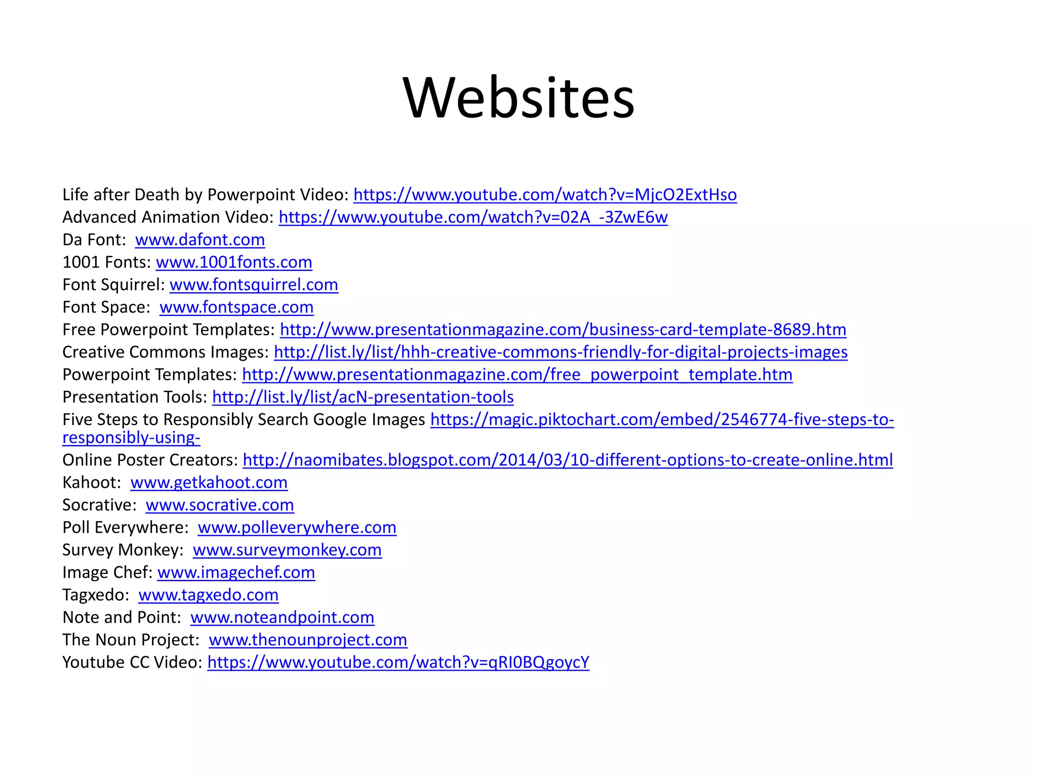 Websites
Life after Death by Powerpoint Video: https://www.youtube.com/watch?v=MjcO2ExtHso
Advanced Animation Video: https://www.youtube.com/watch?v=02A_-3ZwE6w
Da Font: www.dafont.com
1001 Fonts: www.1001fonts.com
Font Squirrel: www.fontsquirrel.com
Font Space: www.fontspace.com
Free Powerpoint Templates: http://www.presentationmagazine.com/business-card-template-8689.htm
Creative Commons Images: http://list.ly/list/hhh-creative-commons-friendly-for-digital-projects-images
Powerpoint Templates: http://www.presentationmagazine.com/free_powerpoint_template.htm
Presentation Tools: http://list.ly/list/acN-presentation-tools
Five Steps to Responsibly Search Google Images https://magic.piktochart.com/embed/2546774-five-steps-to-
responsibly-using-
Online Poster Creators: http://naomibates.blogspot.com/2014/03/10-different-options-to-create-online.html
Kahoot: www.getkahoot.com
Socrative: www.socrative.com
Poll Everywhere: www.polleverywhere.com
Survey Monkey: www.surveymonkey.com
Image Chef: www.imagechef.com
Tagxedo: www.tagxedo.com
Note and Point: www.noteandpoint.com
The Noun Project: www.thenounproject.com
Youtube CC Video: https://www.youtube.com/watch?v=qRI0BQgoycY
 