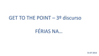 GET TO THE POINT – 3º discurso
FÉRIAS NA…
31-07-2013
 