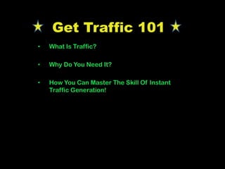 Get Traffic 101
• What Is Traffic?
• Why Do You Need It?
• How You Can Master The Skill Of Instant
Traffic Generation!
 