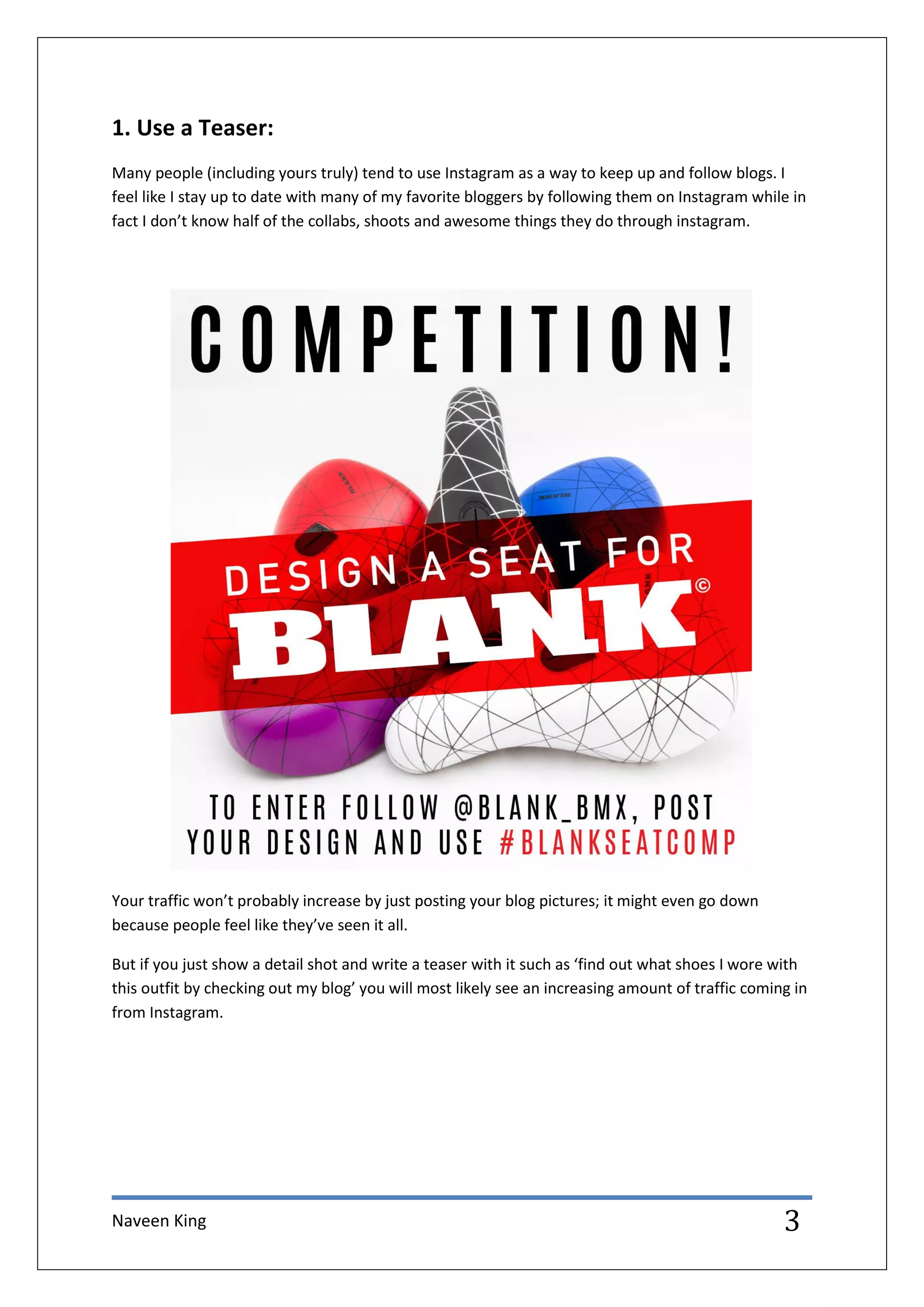 Naveen King 3
1. Use a Teaser:
Many people (including yours truly) tend to use Instagram as a way to keep up and follow blogs. I
feel like I stay up to date with many of my favorite bloggers by following them on Instagram while in
fact I don’t know half of the collabs, shoots and awesome things they do through instagram.
Your traffic won’t probably increase by just posting your blog pictures; it might even go down
because people feel like they’ve seen it all.
But if you just show a detail shot and write a teaser with it such as ‘find out what shoes I wore with
this outfit by checking out my blog’ you will most likely see an increasing amount of traffic coming in
from Instagram.
 