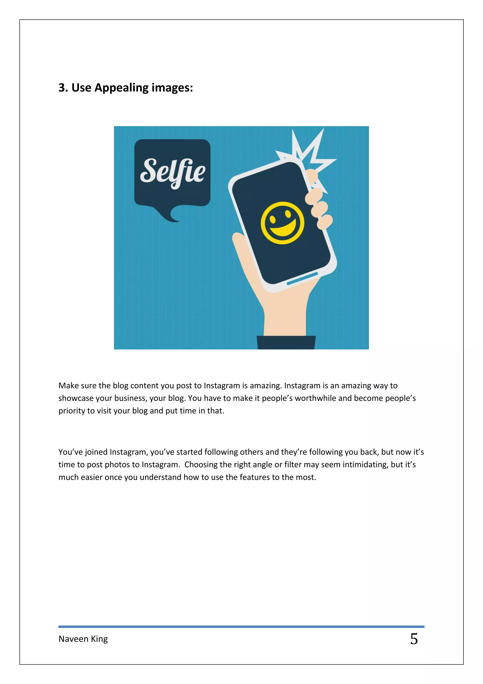 Naveen King 5
3. Use Appealing images:
Make sure the blog content you post to Instagram is amazing. Instagram is an amazing way to
showcase your business, your blog. You have to make it people’s worthwhile and become people’s
priority to visit your blog and put time in that.
You’ve joined Instagram, you’ve started following others and they’re following you back, but now it’s
time to post photos to Instagram. Choosing the right angle or filter may seem intimidating, but it’s
much easier once you understand how to use the features to the most.
 