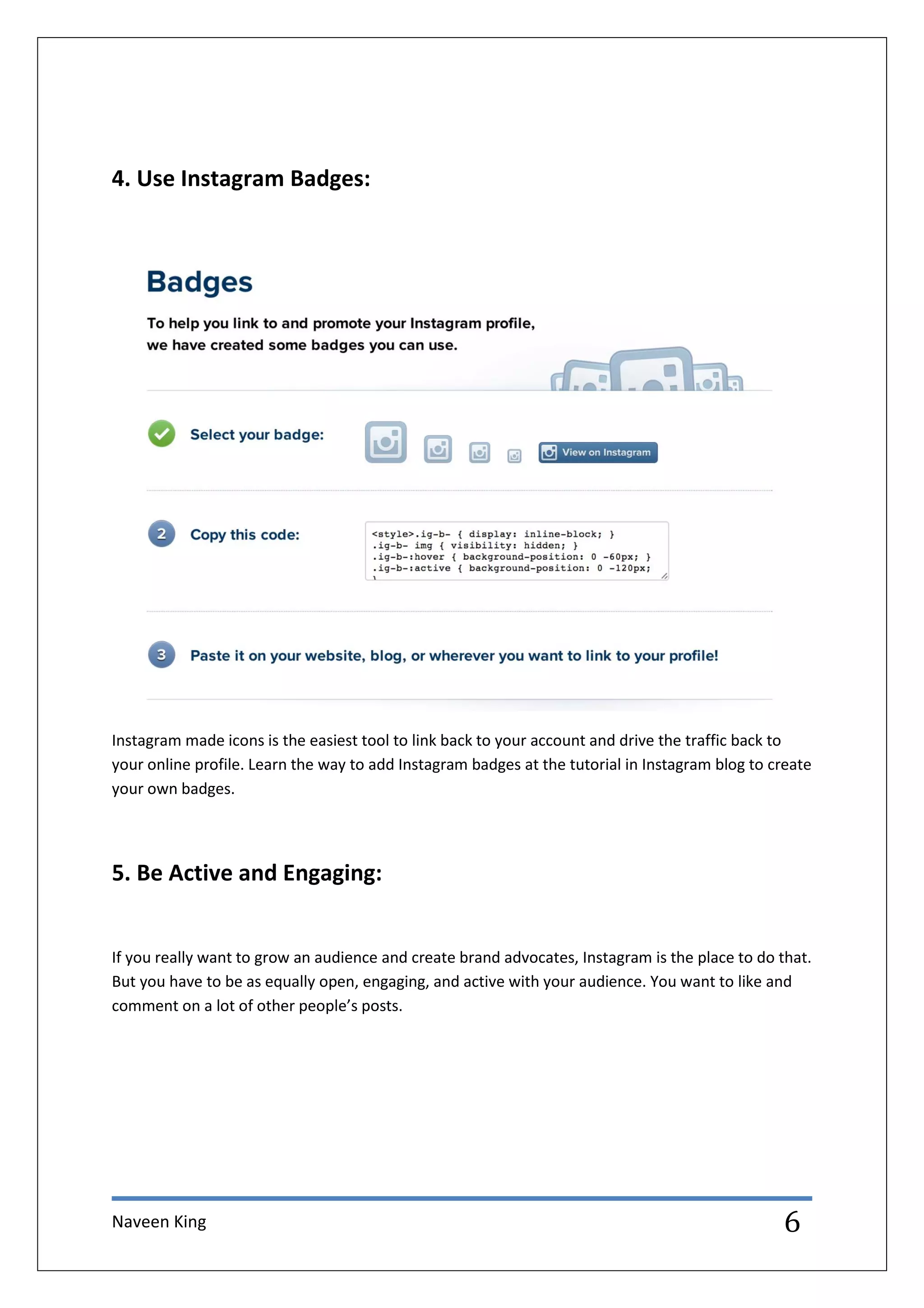Naveen King 6
4. Use Instagram Badges:
Instagram made icons is the easiest tool to link back to your account and drive the traffic back to
your online profile. Learn the way to add Instagram badges at the tutorial in Instagram blog to create
your own badges.
5. Be Active and Engaging:
If you really want to grow an audience and create brand advocates, Instagram is the place to do that.
But you have to be as equally open, engaging, and active with your audience. You want to like and
comment on a lot of other people’s posts.
 