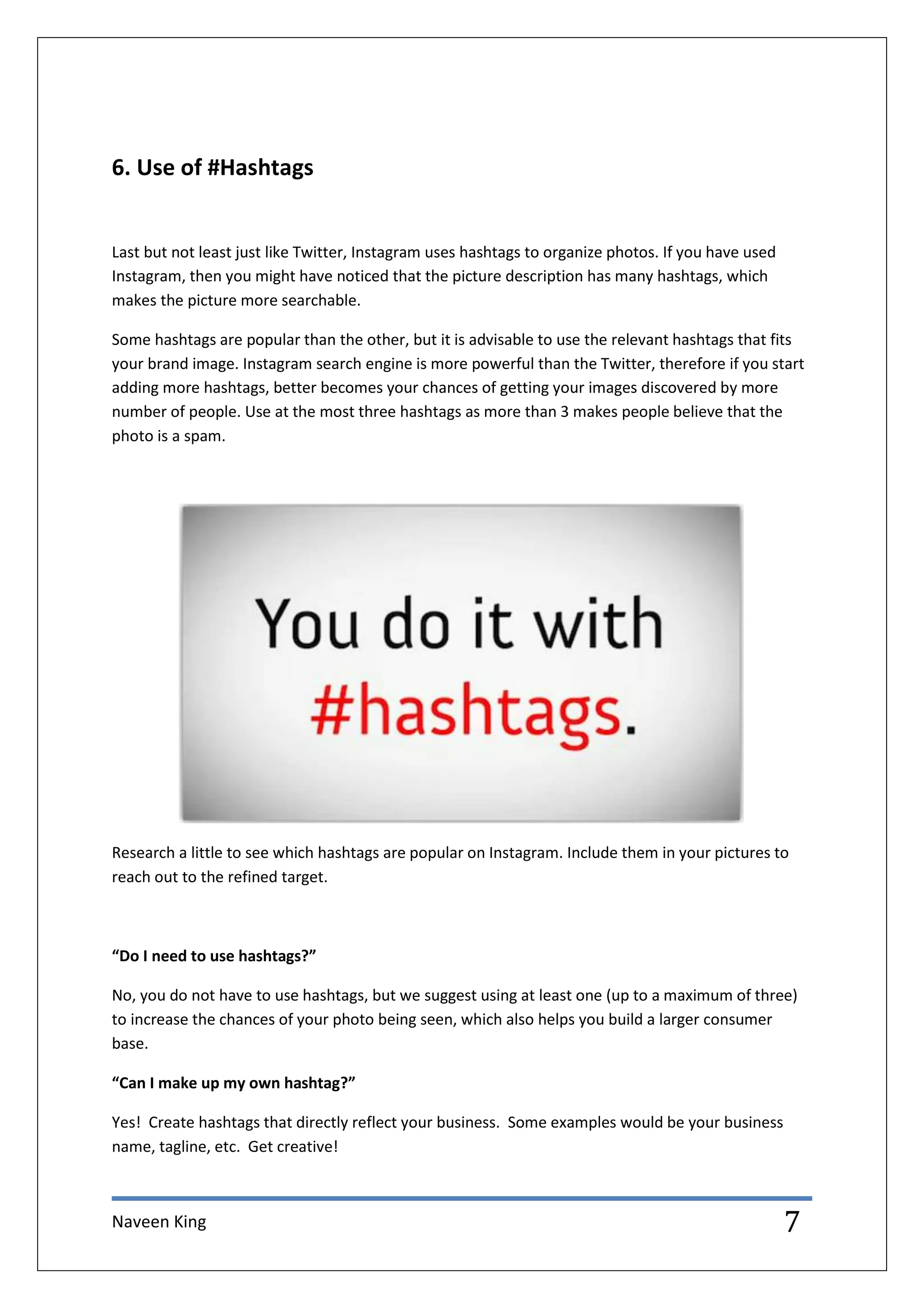 Naveen King 7
6. Use of #Hashtags
Last but not least just like Twitter, Instagram uses hashtags to organize photos. If you have used
Instagram, then you might have noticed that the picture description has many hashtags, which
makes the picture more searchable.
Some hashtags are popular than the other, but it is advisable to use the relevant hashtags that fits
your brand image. Instagram search engine is more powerful than the Twitter, therefore if you start
adding more hashtags, better becomes your chances of getting your images discovered by more
number of people. Use at the most three hashtags as more than 3 makes people believe that the
photo is a spam.
Research a little to see which hashtags are popular on Instagram. Include them in your pictures to
reach out to the refined target.
“Do I need to use hashtags?”
No, you do not have to use hashtags, but we suggest using at least one (up to a maximum of three)
to increase the chances of your photo being seen, which also helps you build a larger consumer
base.
“Can I make up my own hashtag?”
Yes! Create hashtags that directly reflect your business. Some examples would be your business
name, tagline, etc. Get creative!
 