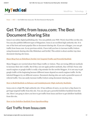 2/24/2017 Get Traffic from Issuu.com: The Best Document Sharing Site ­ MyTechGoal
http://mytechgoal.com/get­traffic­issuu­best­document­site/ 1/7
Home → SEO → Get Traffic from Issuu.com: The Best Document Sharing Site
WordPress Technology Bloggin
Get Traf c from Issuu.com: The Best
Document Sharing Site
Issuu is an online digital publishing site. You can publish your PDF, Word, Excel files on this site.
You can also publish different types of Magazines. Issuu is an excellent high authority site. It is
one of the best and most popular files or document sharing site. If you are a blogger, you can get
traffic from Issuu.com. In my previous article, I have told you how to increase traffic/visitors
using document sharing sites like Slideshare and Scribd. This article is about another top class
document sharing site Issuu.
Share Blog Post on SlideShare/Scribd: Get Targeted Traffic and Powerful Backlink
Many bloggers are worried about their blog’s traffic or visitors. They are trying different methods
to increase their site’s traffic. But if they can not apply perfect methods, they will fail. Focus only
search engines or google traffic is really a big mistake for the newbie bloggers. It is not easy to get
google traffic at the beginning because different issues depend on search engines traffic. So the
talented bloggers try on different sources. Document sharing sites are such a powerful source of
referral traffic. You can easily increase traffic/visitors using document sharing sites.
How to Build Backlink on Behance and Lindaikejisocial: High Authority Backlinks
Issuu.com is a high PR, high authority site. It has millions of users, so you have a big chance to
get huge targeted traffic from this site. You can also get a powerful dofollow backlink from this
site. Here I am gong to show you how to get traffic from Issuu and how to get dofollow backlink
from this site.
How to Get Dofollow Backlink From OpenStreetMap
Get Traf c from Issuu.com
 