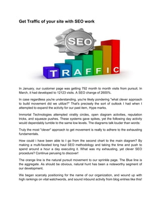Get Traffic of your site with SEO work
In January, our customer page was getting 792 month to month visits from pursuit. In
March, it had developed to 12123 visits. A SEO change of 2600%.
In case regardless you're understanding, you're likely pondering "what clever approach
to build movement did we utilize?" That's precisely the sort of outlook I had when I
attempted to expand the activity for our past item, Hype marks.
Immortal Technologies attempted virality circles, open diagram activities, reputation
tricks, and squeeze pushes. These systems gave spikes, yet the following day activity
would dependably tumble to the same low levels. The diagrams talk louder than words:
Truly the most "clever" approach to get movement is really to adhere to the exhausting
fundamentals.
How could i have been able to I go from the second chart to the main diagram? By
making a multi-faceted long haul SEO methodology and taking the time and push to
spend around a hour a day executing it. What was my exhausting, yet clever SEO
procedure? Continue perusing to discover!
The orange line is the natural pursuit movement to our sprinkle page. The Blue line is
the aggregate. As should be obvious, natural hunt has been a noteworthy segment of
our development.
We began scarcely positioning for the name of our organization, and wound up with
high rankings on vital watchwords, and sound inbound activity from blog entries like this!
 