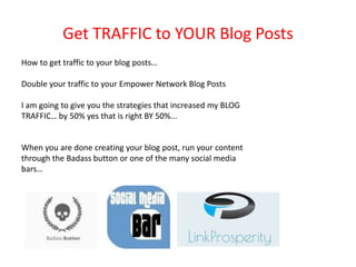 Get TRAFFIC to YOUR Blog Posts
How to get traffic to your blog posts…
Double your traffic to your Empower Network Blog Posts
I am going to give you the strategies that increased my BLOG
TRAFFIC… by 50% yes that is right BY 50%...
When you are done creating your blog post, run your content
through the Badass button or one of the many social media
bars…
 