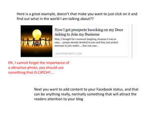 Here is a great example, doesn’t that make you want to just click on it and
find out what in the world I am talking about??
Next you want to add content to your Facebook status, and that
can be anything really, normally something that will attract the
readers attention to your blog
Oh, I cannot forget the importance of
a attractive photo, you should use
something that IS CATCHY….
 