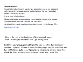 Here is the rest of the beginning of the facebook post…
Now I use Bitly to track the Clicks I get on my posts..
Post this I your group, preferably pin the post for a few days then add
another…. I posted this one in several other groups too, but just those few
tips will help you out a ton… If people are not clicking on your posts then
check the Title, from there the Story and the Picture… Have fun…
 