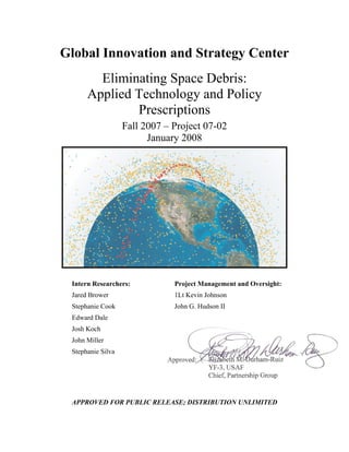Global Innovation and Strategy Center
        Eliminating Space Debris:
      Applied Technology and Policy
              Prescriptions
                   Fall 2007 – Project 07-02
                         January 2008




 Intern Researchers:           Project Management and Oversight:
 Jared Brower                  1Lt Kevin Johnson
 Stephanie Cook                John G. Hudson II
 Edward Dale
 Josh Koch
 John Miller
 Stephanie Silva




 APPROVED FOR PUBLIC RELEASE; DISTRIBUTION UNLIMITED
 
