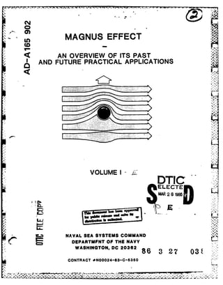 In MAGNUS EFFECT
* AN OVERVIEW OF ITS PAST
AND FUTURE PRACTICAL APPLICATIONS
VOLUME I -i DTd:
* ELECrEK
MAR 2 8 N96
m*GOI...
LU-
__ NAVAL SEA SYSTEMS COMMAND
C= DEPARTMFNT OF THE NAVY
WASHINGTON, DC 20362 8 7 0
CONTRACT *N00024-83-C-5360
 