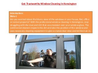 Get Trustworthy Window Cleaning In Kensington
Introduction:
Slide-1
Are you worried about the blurry view of the windows in your house, flat, office
or rented property? With the professional window cleaning in Kensington, stop
struggling with the dust and dirt that accumulated over your window glass. The
commercial cleaners inspects the dirt and also the position of the window and
uses necessary cleaning equipment to give a crystal clear view and let fresh air in.
 