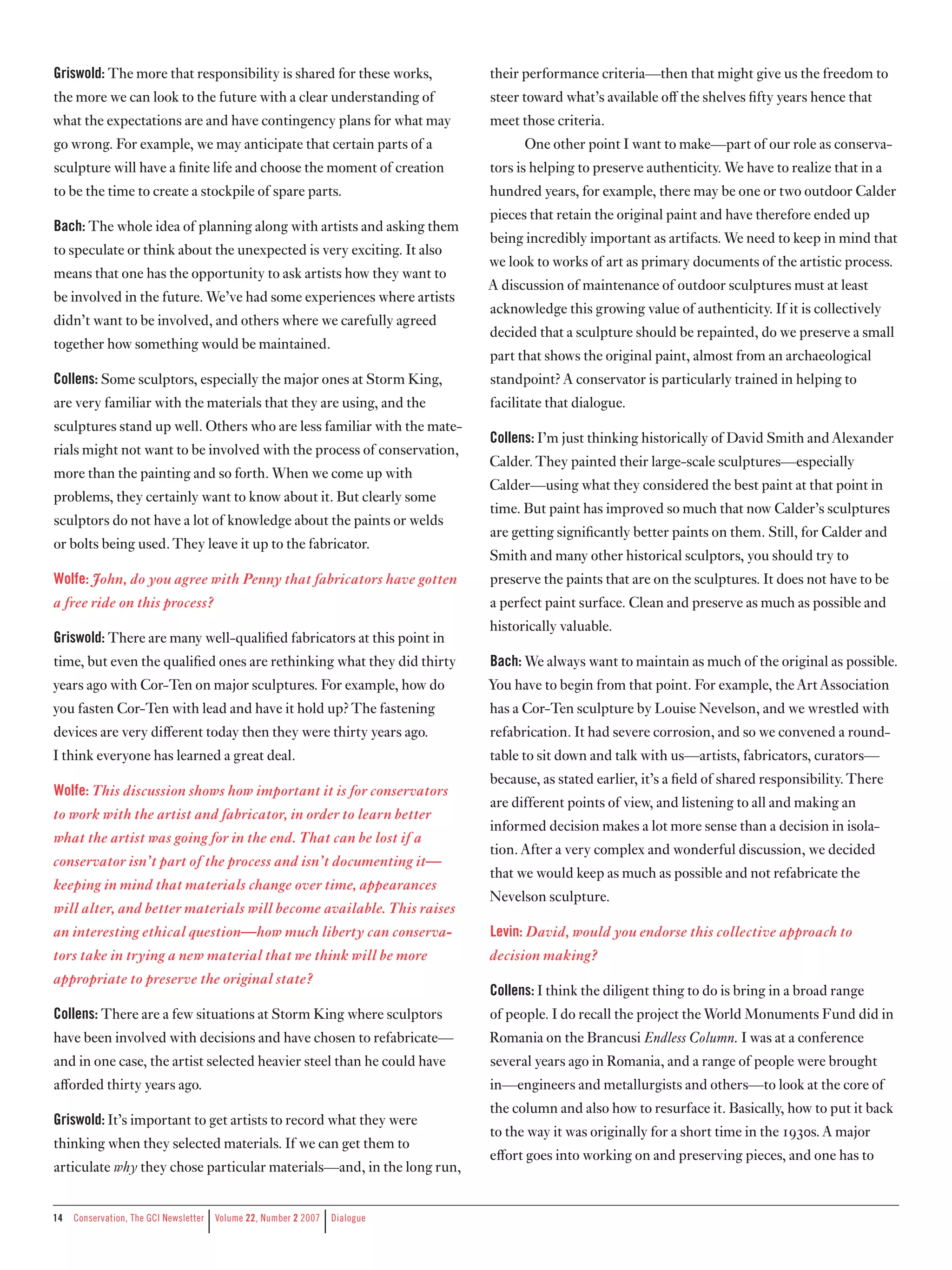 Griswold: The more that responsibility is shared for these works,             their performance criteria—then that might give us the freedom to
the more we can look to the future with a clear understanding of              steer toward what’s available oﬀ the shelves fifty years hence that
what the expectations are and have contingency plans for what may             meet those criteria.
go wrong. For example, we may anticipate that certain parts of a                    One other point I want to make—part of our role as conserva-
sculpture will have a finite life and choose the moment of creation           tors is helping to preserve authenticity. We have to realize that in a
to be the time to create a stockpile of spare parts.                          hundred years, for example, there may be one or two outdoor Calder
                                                                              pieces that retain the original paint and have therefore ended up
Bach: The whole idea of planning along with artists and asking them
                                                                              being incredibly important as artifacts. We need to keep in mind that
to speculate or think about the unexpected is very exciting. It also
                                                                              we look to works of art as primary documents of the artistic process.
means that one has the opportunity to ask artists how they want to
                                                                              A discussion of maintenance of outdoor sculptures must at least
be involved in the future. We’ve had some experiences where artists
                                                                              acknowledge this growing value of authenticity. If it is collectively
didn’t want to be involved, and others where we carefully agreed
                                                                              decided that a sculpture should be repainted, do we preserve a small
together how something would be maintained.
                                                                              part that shows the original paint, almost from an archaeological
Collens: Some sculptors, especially the major ones at Storm King,             standpoint? A conservator is particularly trained in helping to
are very familiar with the materials that they are using, and the             facilitate that dialogue.
sculptures stand up well. Others who are less familiar with the mate-
                                                                              Collens: I’m just thinking historically of David Smith and Alexander
rials might not want to be involved with the process of conservation,
                                                                              Calder. They painted their large-scale sculptures—especially
more than the painting and so forth. When we come up with
                                                                              Calder—using what they considered the best paint at that point in
problems, they certainly want to know about it. But clearly some
                                                                              time. But paint has improved so much that now Calder’s sculptures
sculptors do not have a lot of knowledge about the paints or welds
                                                                              are getting significantly better paints on them. Still, for Calder and
or bolts being used. They leave it up to the fabricator.
                                                                              Smith and many other historical sculptors, you should try to
Wolfe: John, do you agree with Penny that fabricators have gotten             preserve the paints that are on the sculptures. It does not have to be
a free ride on this process?                                                  a perfect paint surface. Clean and preserve as much as possible and
                                                                              historically valuable.
Griswold: There are many well-qualified fabricators at this point in
time, but even the qualified ones are rethinking what they did thirty         Bach: We always want to maintain as much of the original as possible.
years ago with Cor-Ten on major sculptures. For example, how do               You have to begin from that point. For example, the Art Association
you fasten Cor-Ten with lead and have it hold up? The fastening               has a Cor-Ten sculpture by Louise Nevelson, and we wrestled with
devices are very diﬀerent today then they were thirty years ago.              refabrication. It had severe corrosion, and so we convened a round-
I think everyone has learned a great deal.                                    table to sit down and talk with us—artists, fabricators, curators—
                                                                              because, as stated earlier, it’s a field of shared responsibility. There
Wolfe: This discussion shows how important it is for conservators
                                                                              are different points of view, and listening to all and making an
to work with the artist and fabricator, in order to learn better
                                                                              informed decision makes a lot more sense than a decision in isola-
what the artist was going for in the end. That can be lost if a
                                                                              tion. After a very complex and wonderful discussion, we decided
conservator isn’t part of the process and isn’t documenting it—
                                                                              that we would keep as much as possible and not refabricate the
keeping in mind that materials change over time, appearances
                                                                              Nevelson sculpture.
will alter, and better materials will become available. This raises
an interesting ethical question—how much liberty can conserva­                Levin: David, would you endorse this collective approach to
tors take in trying a new material that we think will be more                 decision making?
appropriate to preserve the original state?
                                                                              Collens: I think the diligent thing to do is bring in a broad range
Collens: There are a few situations at Storm King where sculptors             of people. I do recall the project the World Monuments Fund did in
have been involved with decisions and have chosen to refabricate—             Romania on the Brancusi Endless Column. I was at a conference
and in one case, the artist selected heavier steel than he could have         several years ago in Romania, and a range of people were brought
aﬀorded thirty years ago.                                                     in—engineers and metallurgists and others—to look at the core of
                                                                              the column and also how to resurface it. Basically, how to put it back
Griswold: It’s important to get artists to record what they were
                                                                              to the way it was originally for a short time in the 1930s. A major
thinking when they selected materials. If we can get them to
                                                                              eﬀort goes into working on and preserving pieces, and one has to
articulate why they chose particular materials—and, in the long run,


1
                                    |                           |
     Conservation,	The	GCI	Newsletter	 	Volume	22,	Number	2	2007	 	Dialogue
 