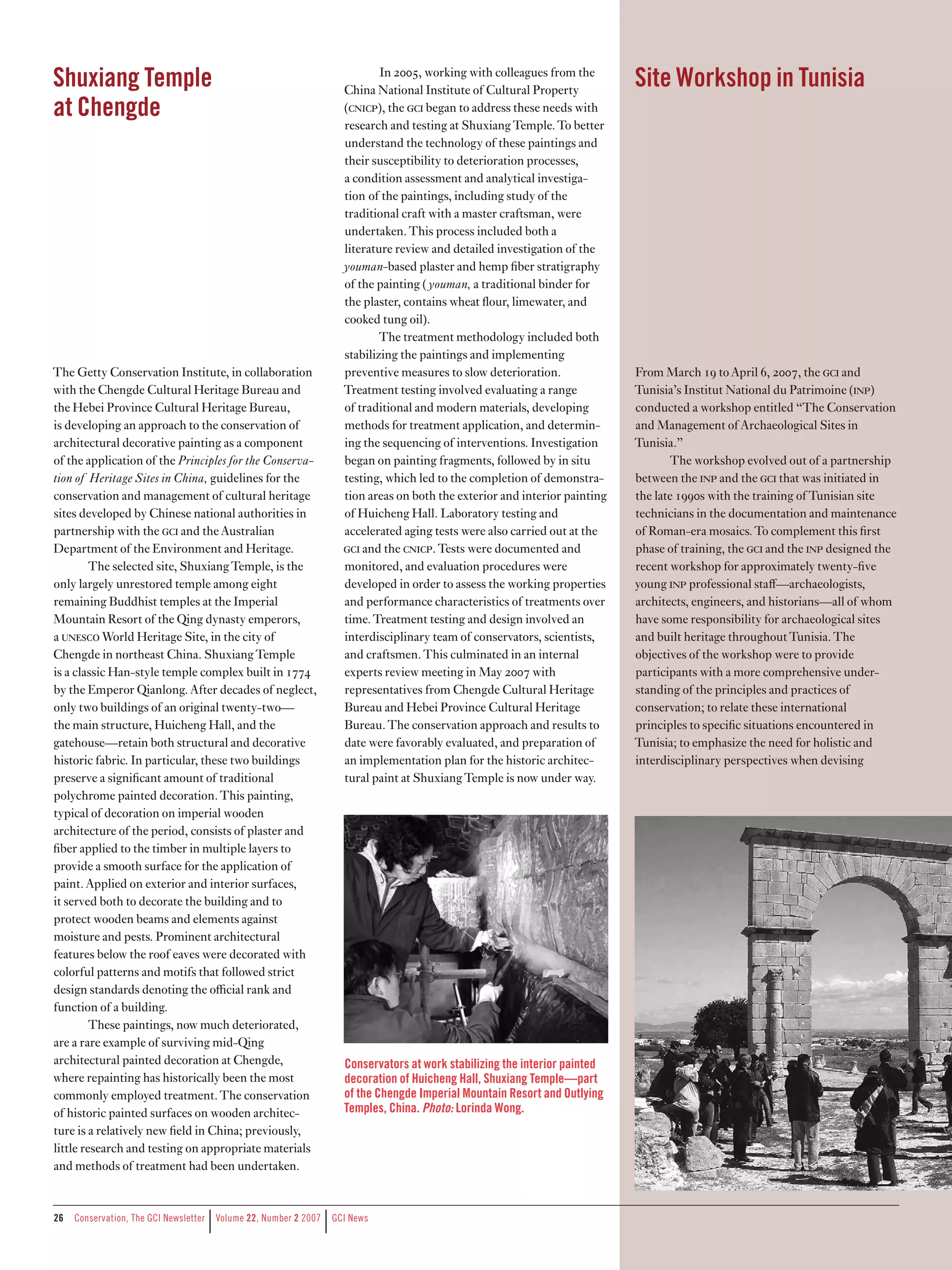 Shuxiang Temple                                                              In 2005, working with colleagues from the
                                                                     China National Institute of Cultural Property
                                                                                                                             Site Workshop in Tunisia
at Chengde                                                           (cncp), the c began to address these needs with
                                                                     research and testing at Shuxiang Temple. To better
                                                                     understand the technology of these paintings and
                                                                     their susceptibility to deterioration processes,
                                                                     a condition assessment and analytical investiga-
                                                                     tion of the paintings, including study of the
                                                                     traditional craft with a master craftsman, were
                                                                     undertaken. This process included both a
                                                                     literature review and detailed investigation of the
                                                                     youman-based plaster and hemp fiber stratigraphy
                                                                     of the painting ( youman, a traditional binder for
                                                                     the plaster, contains wheat flour, limewater, and
                                                                     cooked tung oil).
                                                                             The treatment methodology included both
                                                                     stabilizing the paintings and implementing
The Getty Conservation Institute, in collaboration                   preventive measures to slow deterioration.              From March 19 to April 6, 2007, the c and
with the Chengde Cultural Heritage Bureau and                        Treatment testing involved evaluating a range           Tunisia’s Institut National du Patrimoine (np)
the Hebei Province Cultural Heritage Bureau,                         of traditional and modern materials, developing         conducted a workshop entitled “The Conservation
is developing an approach to the conservation of                     methods for treatment application, and determin-        and Management of Archaeological Sites in
architectural decorative painting as a component                     ing the sequencing of interventions. Investigation      Tunisia.”
of the application of the Principles for the Conserva-               began on painting fragments, followed by in situ               The workshop evolved out of a partnership
tion of Heritage Sites in China, guidelines for the                  testing, which led to the completion of demonstra-      between the np and the c that was initiated in
conservation and management of cultural heritage                     tion areas on both the exterior and interior painting   the late 1990s with the training of Tunisian site
sites developed by Chinese national authorities in                   of Huicheng Hall. Laboratory testing and                technicians in the documentation and maintenance
partnership with the c and the Australian                          accelerated aging tests were also carried out at the    of Roman-era mosaics. To complement this first
Department of the Environment and Heritage.                          c and the cncp. Tests were documented and            phase of training, the c and the np designed the
         The selected site, Shuxiang Temple, is the                  monitored, and evaluation procedures were               recent workshop for approximately twenty-five
only largely unrestored temple among eight                           developed in order to assess the working properties     young np professional staﬀ—archaeologists,
remaining Buddhist temples at the Imperial                           and performance characteristics of treatments over      architects, engineers, and historians—all of whom
Mountain Resort of the Qing dynasty emperors,                        time. Treatment testing and design involved an          have some responsibility for archaeological sites
a unesco World Heritage Site, in the city of                         interdisciplinary team of conservators, scientists,     and built heritage throughout Tunisia. The
Chengde in northeast China. Shuxiang Temple                          and craftsmen. This culminated in an internal           objectives of the workshop were to provide
is a classic Han-style temple complex built in 1774                  experts review meeting in May 2007 with                 participants with a more comprehensive under-
by the Emperor Qianlong. After decades of neglect,                   representatives from Chengde Cultural Heritage          standing of the principles and practices of
only two buildings of an original twenty-two—                        Bureau and Hebei Province Cultural Heritage             conservation; to relate these international
the main structure, Huicheng Hall, and the                           Bureau. The conservation approach and results to        principles to specific situations encountered in
gatehouse—retain both structural and decorative                      date were favorably evaluated, and preparation of       Tunisia; to emphasize the need for holistic and
historic fabric. In particular, these two buildings                  an implementation plan for the historic architec-       interdisciplinary perspectives when devising
preserve a significant amount of traditional                         tural paint at Shuxiang Temple is now under way.
polychrome painted decoration. This painting,
typical of decoration on imperial wooden
architecture of the period, consists of plaster and
fiber applied to the timber in multiple layers to
provide a smooth surface for the application of
paint. Applied on exterior and interior surfaces,
it served both to decorate the building and to
protect wooden beams and elements against
moisture and pests. Prominent architectural
features below the roof eaves were decorated with
colorful patterns and motifs that followed strict
design standards denoting the oﬃcial rank and
function of a building.
         These paintings, now much deteriorated,
are a rare example of surviving mid-Qing
architectural painted decoration at Chengde,                         Conservators at work stabilizing the interior painted
where repainting has historically been the most                      decoration of Huicheng Hall, Shuxiang Temple—part
commonly employed treatment. The conservation                        of the Chengde Imperial Mountain Resort and Outlying
of historic painted surfaces on wooden architec-                     Temples, China. Photo: Lorinda Wong.
ture is a relatively new field in China; previously,
little research and testing on appropriate materials
and methods of treatment had been undertaken.


26
                                    |                           |
     Conservation,	The	GCI	Newsletter	 	Volume	22,	Number	2	2007	 	GCI	News
 