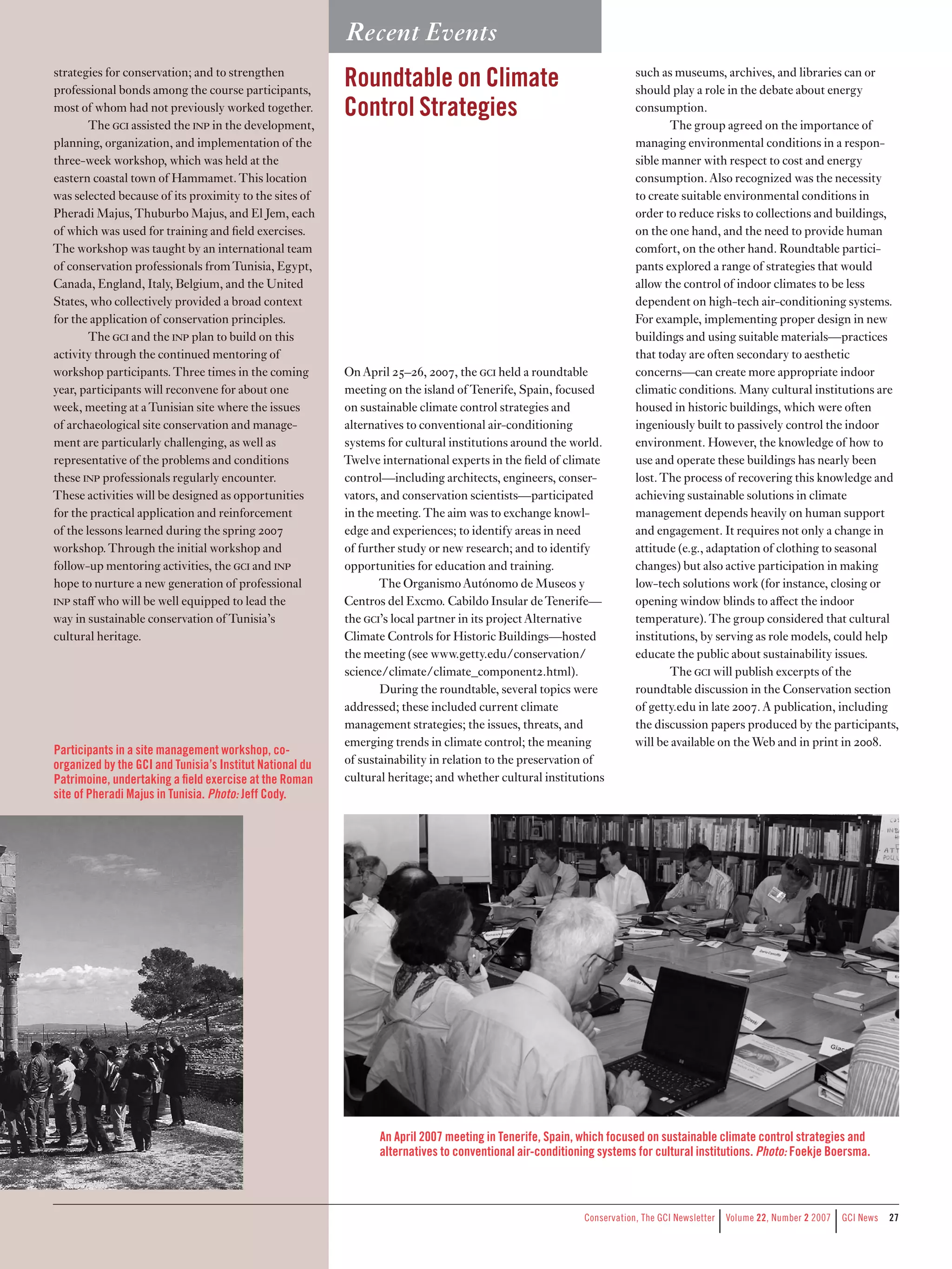 Recent Events
strategies for conservation; and to strengthen
professional bonds among the course participants,
                                                          Roundtable on Climate                                       such as museums, archives, and libraries can or
                                                                                                                      should play a role in the debate about energy
most of whom had not previously worked together.          Control Strategies                                          consumption.
        The c assisted the np in the development,                                                                         The group agreed on the importance of
planning, organization, and implementation of the                                                                     managing environmental conditions in a respon-
three-week workshop, which was held at the                                                                            sible manner with respect to cost and energy
eastern coastal town of Hammamet. This location                                                                       consumption. Also recognized was the necessity
was selected because of its proximity to the sites of                                                                 to create suitable environmental conditions in
Pheradi Majus, Thuburbo Majus, and El Jem, each                                                                       order to reduce risks to collections and buildings,
of which was used for training and field exercises.                                                                   on the one hand, and the need to provide human
The workshop was taught by an international team                                                                      comfort, on the other hand. Roundtable partici-
of conservation professionals from Tunisia, Egypt,                                                                    pants explored a range of strategies that would
Canada, England, Italy, Belgium, and the United                                                                       allow the control of indoor climates to be less
States, who collectively provided a broad context                                                                     dependent on high-tech air-conditioning systems.
for the application of conservation principles.                                                                       For example, implementing proper design in new
        The c and the np plan to build on this                                                                     buildings and using suitable materials—practices
activity through the continued mentoring of                                                                           that today are often secondary to aesthetic
workshop participants. Three times in the coming          On April 25–26, 2007, the c held a roundtable             concerns—can create more appropriate indoor
year, participants will reconvene for about one           meeting on the island of Tenerife, Spain, focused           climatic conditions. Many cultural institutions are
week, meeting at a Tunisian site where the issues         on sustainable climate control strategies and               housed in historic buildings, which were often
of archaeological site conservation and manage-           alternatives to conventional air-conditioning               ingeniously built to passively control the indoor
ment are particularly challenging, as well as             systems for cultural institutions around the world.         environment. However, the knowledge of how to
representative of the problems and conditions             Twelve international experts in the field of climate        use and operate these buildings has nearly been
these np professionals regularly encounter.              control—including architects, engineers, conser-            lost. The process of recovering this knowledge and
These activities will be designed as opportunities        vators, and conservation scientists—participated            achieving sustainable solutions in climate
for the practical application and reinforcement           in the meeting. The aim was to exchange knowl-              management depends heavily on human support
of the lessons learned during the spring 2007             edge and experiences; to identify areas in need             and engagement. It requires not only a change in
workshop. Through the initial workshop and                of further study or new research; and to identify           attitude (e.g., adaptation of clothing to seasonal
follow-up mentoring activities, the c and np           opportunities for education and training.                   changes) but also active participation in making
hope to nurture a new generation of professional                 The Organismo Autónomo de Museos y                   low-tech solutions work (for instance, closing or
np staﬀ who will be well equipped to lead the            Centros del Excmo. Cabildo Insular de Tenerife—             opening window blinds to aﬀect the indoor
way in sustainable conservation of Tunisia’s              the c’s local partner in its project Alternative          temperature). The group considered that cultural
cultural heritage.                                        Climate Controls for Historic Buildings—hosted              institutions, by serving as role models, could help
                                                          the meeting (see www.getty.edu/conservation/                educate the public about sustainability issues.
                                                          science/climate/climate_component2.html).                          The c will publish excerpts of the
                                                                  During the roundtable, several topics were          roundtable discussion in the Conservation section
                                                          addressed; these included current climate                   of getty.edu in late 2007. A publication, including
                                                          management strategies; the issues, threats, and             the discussion papers produced by the participants,
                                                          emerging trends in climate control; the meaning             will be available on the Web and in print in 2008.
Participants in a site management workshop, co-
organized by the GCI and Tunisia’s Institut National du   of sustainability in relation to the preservation of
Patrimoine, undertaking a field exercise at the Roman     cultural heritage; and whether cultural institutions
site of Pheradi Majus in Tunisia. Photo: Jeff Cody.




                                                                 An April 2007 meeting in Tenerife, Spain, which focused on sustainable climate control strategies and
                                                                 alternatives to conventional air-conditioning systems for cultural institutions. Photo: Foekje Boersma.




                                                                                                                                          |                           |
                                                                                                           Conservation,	The	GCI	Newsletter	 	Volume	22,	Number	2	2007	 	GCI	News   27
 