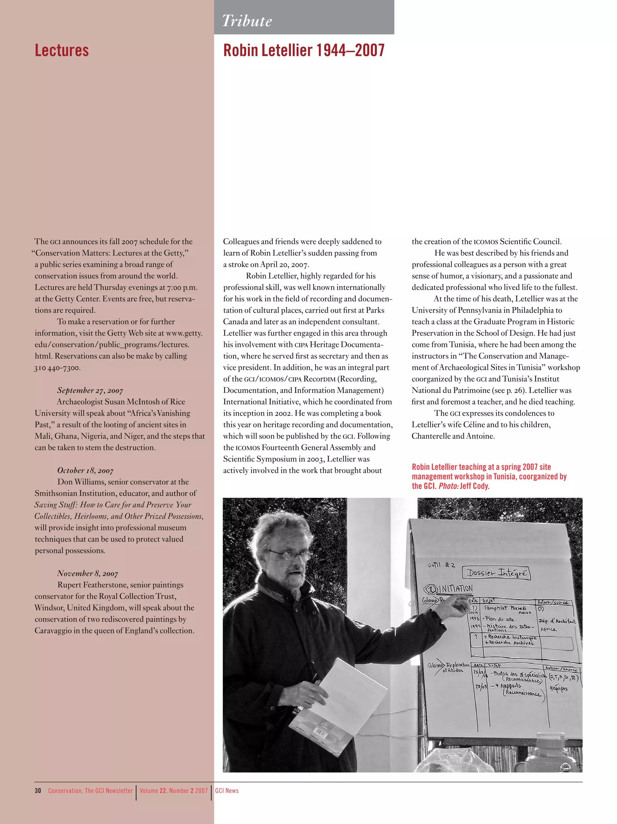 Tribute
 Lectures                                                             Robin Letellier 19–2007




 The c announces its fall 2007 schedule for the                     Colleagues and friends were deeply saddened to          the creation of the comos Scientific Council.
“Conservation Matters: Lectures at the Getty,”                        learn of Robin Letellier’s sudden passing from                  He was best described by his friends and
 a public series examining a broad range of                           a stroke on April 20, 2007.                             professional colleagues as a person with a great
 conservation issues from around the world.                                   Robin Letellier, highly regarded for his        sense of humor, a visionary, and a passionate and
 Lectures are held Thursday evenings at 7:00 p.m.                     professional skill, was well known internationally      dedicated professional who lived life to the fullest.
 at the Getty Center. Events are free, but reserva-                   for his work in the field of recording and documen-             At the time of his death, Letellier was at the
 tions are required.                                                  tation of cultural places, carried out first at Parks   University of Pennsylvania in Philadelphia to
        To make a reservation or for further                          Canada and later as an independent consultant.          teach a class at the Graduate Program in Historic
 information, visit the Getty Web site at www.getty.                  Letellier was further engaged in this area through      Preservation in the School of Design. He had just
 edu/conservation/public_programs/lectures.                           his involvement with cpa Heritage Documenta-           come from Tunisia, where he had been among the
 html. Reservations can also be make by calling                       tion, where he served first as secretary and then as    instructors in “The Conservation and Manage-
 310 440-7300.                                                        vice president. In addition, he was an integral part    ment of Archaeological Sites in Tunisia” workshop
                                                                      of the c/comos/cpa Recordm (Recording,             coorganized by the c and Tunisia’s Institut
       September 27, 2007                                             Documentation, and Information Management)              National du Patrimoine (see p. 26). Letellier was
       Archaeologist Susan McIntosh of Rice                           International Initiative, which he coordinated from     first and foremost a teacher, and he died teaching.
University will speak about “Africa’s Vanishing                       its inception in 2002. He was completing a book                 The c expresses its condolences to
Past,” a result of the looting of ancient sites in                    this year on heritage recording and documentation,      Letellier’s wife Céline and to his children,
Mali, Ghana, Nigeria, and Niger, and the steps that                   which will soon be published by the c. Following      Chanterelle and Antoine.
can be taken to stem the destruction.                                 the comos Fourteenth General Assembly and
                                                                      Scientific Symposium in 2003, Letellier was
       October 18, 2007                                               actively involved in the work that brought about        Robin Letellier teaching at a spring 2007 site
                                                                                                                              management workshop in Tunisia, coorganized by
       Don Williams, senior conservator at the
                                                                                                                              the GCI. Photo: Jeff Cody.
Smithsonian Institution, educator, and author of
Saving Stuﬀ: How to Care for and Preserve Your
Collectibles, Heirlooms, and Other Prized Possessions,
will provide insight into professional museum
techniques that can be used to protect valued
personal possessions.

      November 8, 2007
      Rupert Featherstone, senior paintings
conservator for the Royal Collection Trust,
Windsor, United Kingdom, will speak about the
conservation of two rediscovered paintings by
Caravaggio in the queen of England’s collection.




 30
                                     |                           |
      Conservation,	The	GCI	Newsletter	 	Volume	22,	Number	2	2007	 	GCI	News
 