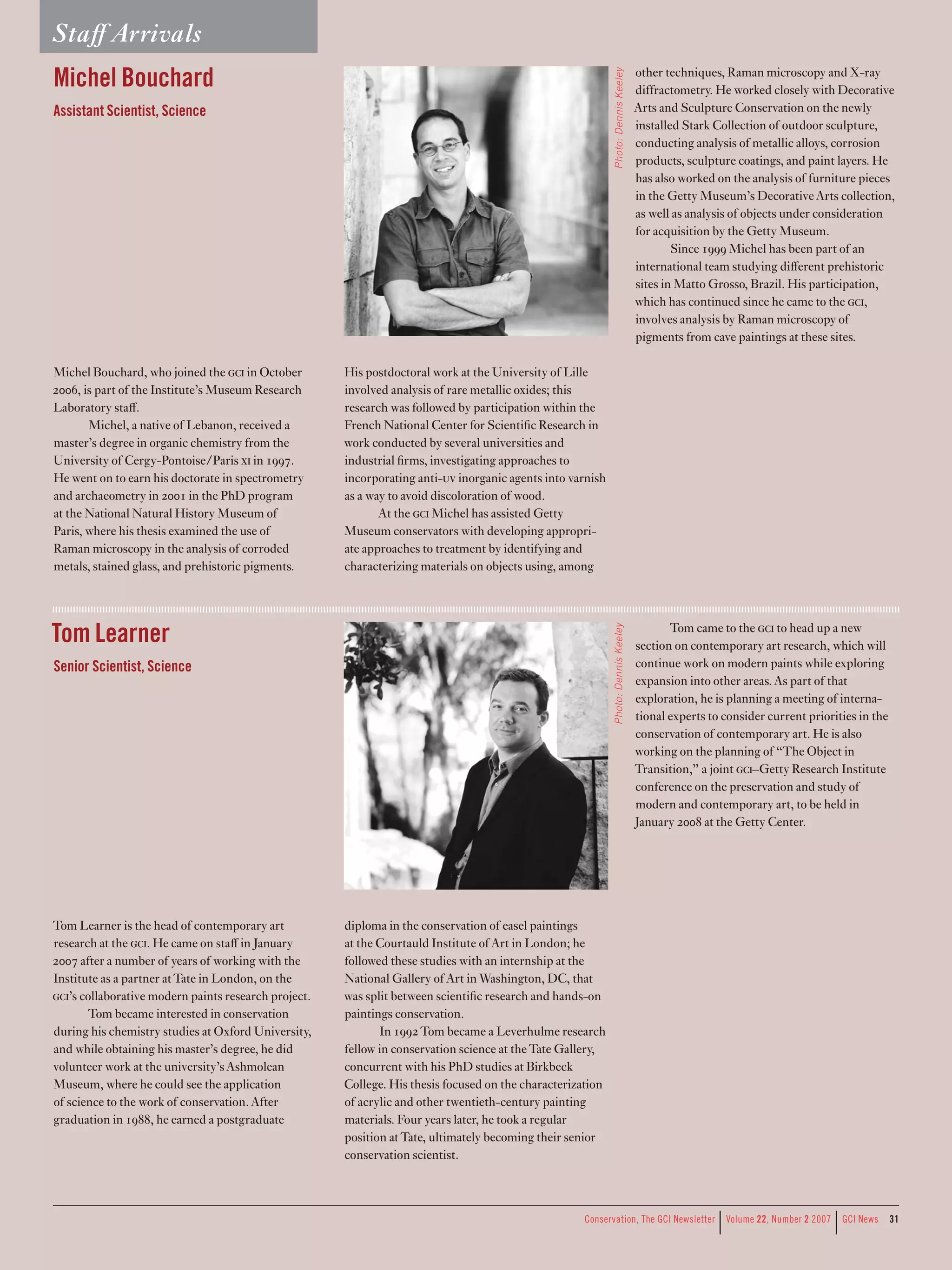 Staﬀ Arrivals
Michel Bouchard                                                                                                                    other techniques, Raman microscopy and X-ray




                                                                                                            Photo: Dennis Keeley
                                                                                                                                   diffractometry. He worked closely with Decorative
Assistant Scientist, Science                                                                                                       Arts and Sculpture Conservation on the newly
                                                                                                                                   installed Stark Collection of outdoor sculpture,
                                                                                                                                   conducting analysis of metallic alloys, corrosion
                                                                                                                                   products, sculpture coatings, and paint layers. He
                                                                                                                                   has also worked on the analysis of furniture pieces
                                                                                                                                   in the Getty Museum’s Decorative Arts collection,
                                                                                                                                   as well as analysis of objects under consideration
                                                                                                                                   for acquisition by the Getty Museum.
                                                                                                                                           Since 1999 Michel has been part of an
                                                                                                                                   international team studying diﬀerent prehistoric
                                                                                                                                   sites in Matto Grosso, Brazil. His participation,
                                                                                                                                   which has continued since he came to the c,
                                                                                                                                   involves analysis by Raman microscopy of
                                                                                                                                   pigments from cave paintings at these sites.

Michel Bouchard, who joined the c in October        His postdoctoral work at the University of Lille
2006, is part of the Institute’s Museum Research      involved analysis of rare metallic oxides; this
Laboratory staﬀ.                                      research was followed by participation within the
       Michel, a native of Lebanon, received a        French National Center for Scientific Research in
master’s degree in organic chemistry from the         work conducted by several universities and
University of Cergy-Pontoise/Paris x in 1997.        industrial firms, investigating approaches to
He went on to earn his doctorate in spectrometry      incorporating anti-uv inorganic agents into varnish
and archaeometry in 2001 in the PhD program           as a way to avoid discoloration of wood.
at the National Natural History Museum of                    At the c Michel has assisted Getty
Paris, where his thesis examined the use of           Museum conservators with developing appropri-
Raman microscopy in the analysis of corroded          ate approaches to treatment by identifying and
metals, stained glass, and prehistoric pigments.      characterizing materials on objects using, among




Tom Learner                                                                                                                               Tom came to the c to head up a new
                                                                                                            Photo: Dennis Keeley

                                                                                                                                   section on contemporary art research, which will
Senior Scientist, Science                                                                                                          continue work on modern paints while exploring
                                                                                                                                   expansion into other areas. As part of that
                                                                                                                                   exploration, he is planning a meeting of interna-
                                                                                                                                   tional experts to consider current priorities in the
                                                                                                                                   conservation of contemporary art. He is also
                                                                                                                                   working on the planning of “The Object in
                                                                                                                                   Transition,” a joint c–Getty Research Institute
                                                                                                                                   conference on the preservation and study of
                                                                                                                                   modern and contemporary art, to be held in
                                                                                                                                   January 2008 at the Getty Center.




Tom Learner is the head of contemporary art           diploma in the conservation of easel paintings
research at the c. He came on staﬀ in January       at the Courtauld Institute of Art in London; he
2007 after a number of years of working with the      followed these studies with an internship at the
Institute as a partner at Tate in London, on the      National Gallery of Art in Washington, DC, that
c’s collaborative modern paints research project.   was split between scientific research and hands-on
       Tom became interested in conservation          paintings conservation.
during his chemistry studies at Oxford University,           In 1992 Tom became a Leverhulme research
and while obtaining his master’s degree, he did       fellow in conservation science at the Tate Gallery,
volunteer work at the university’s Ashmolean          concurrent with his PhD studies at Birkbeck
Museum, where he could see the application            College. His thesis focused on the characterization
of science to the work of conservation. After         of acrylic and other twentieth-century painting
graduation in 1988, he earned a postgraduate          materials. Four years later, he took a regular
                                                      position at Tate, ultimately becoming their senior
                                                      conservation scientist.




                                                                                                                                                    |
                                                                                                    Conservation,	The	GCI	Newsletter	 	Volume	22,	Number	2	2007	 	GCI	News
                                                                                                                                                                           |              31
 