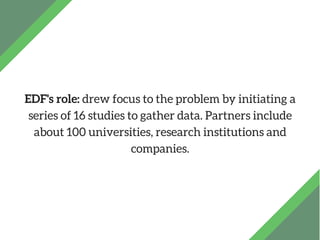 EDF's role: drew focus to the problem by initiating a
series of 16 studies to gather data. Partners include
about 100 univ...