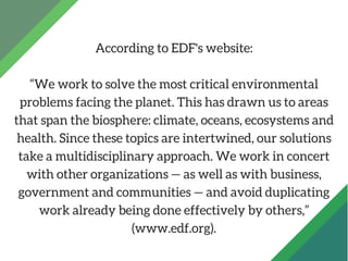 According to EDF's website:
“We work to solve the most critical environmental
problems facing the planet. This has drawn u...