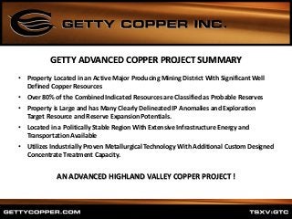 • Property Located in an Active Major Producing Mining District With Significant Well
Defined Copper Resources
• Over 80% of the Combined Indicated Resources are Classified as Probable Reserves
• Property is Large and has Many Clearly Delineated IP Anomalies and Exploration
Target Resource and Reserve Expansion Potentials.
• Located in a Politically Stable Region With Extensive Infrastructure Energy and
Transportation Available
• Utilizes Industrially Proven Metallurgical Technology With Additional Custom Designed
Concentrate Treatment Capacity.
AN ADVANCED HIGHLAND VALLEY COPPER PROJECT !
GETTY ADVANCED COPPER PROJECT SUMMARY
 