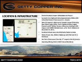 LOCATION & INFRASTRUCTURE • Proven Porphyry Copper & Molybdenum Project
• Located in the Highland Valley Approximately 330km (205
miles) Northeast of Vancouver, B.C., Canada
• Getty’s Property is Adjacent to Canada’s Largest Producing
Base Metal Copper Mine. Teck’s Highland Valley Copper
Project has 637 Million Tonnes of Reserves Grading 0.29%
Copper and 0.008% Molybdenum, as Per Teck’s Website on
December 31, 2011.
• Excellent Infrastructure And Politically Stable Location
• Water, Power, Gas, Modern Highways with Rail and Air in
Kamloops
• Sea Port of Vancouver Close By; 5th Largest in North America
• Operating Mining District With Trained Workforce
 