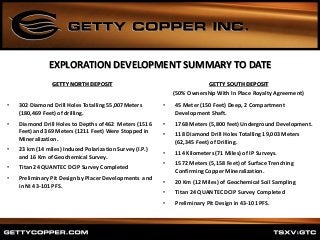 EXPLORATION DEVELOPMENT SUMMARY TO DATE
GETTY NORTH DEPOSIT
• 302 Diamond Drill Holes Totalling 55,007Meters
(180,469 Feet) of drilling.
• Diamond Drill Holes to Depths of 462 Meters (1516
Feet) and 369 Meters (1211 Feet) Were Stopped in
Mineralization.
• 23 km (14 miles) Induced Polarization Survey (I.P.)
and 16 Km of Geochemical Survey.
• Titan 24 QUANTEC DCIP Survey Completed
• Preliminary Pit Design by Placer Developments and
in NI 43-101 PFS.
GETTY SOUTH DEPOSIT
(50% Ownership With In Place Royalty Agreement)
• 45 Meter (150 Feet) Deep, 2 Compartment
Development Shaft.
• 1768 Meters (5,800 feet) Underground Development.
• 118 Diamond Drill Holes Totalling 19,003 Meters
(62,345 Feet) of Drilling.
• 114 Kilometers (71 Miles) of IP Surveys.
• 1572 Meters (5,158 Feet) of Surface Trenching
Confirming Copper Mineralization.
• 20 Km (12 Miles) of Geochemical Soil Sampling
• Titan 24 QUANTEC DCIP Survey Completed
• Preliminary Pit Design in 43-101 PFS.
 