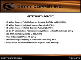 • 49 Million Tonnes of Probable Reserves Averaging 0.40% Cu and 0.005% Mo
• 69 Million Tonnes of Indicated Resources Averaging 0.37% Cu
• 18 Million Tonnes of Inferred Resources Averaging 0.27% Cu
• 23 Km (14 Miles) Induced Polarization Survey (I.P.) and 16 Km of Geochemical Survey
• 302 Drill Holes Totaling 55,007 M (180,469 Ft)
• Titan 24 Quantec DCIP and MT Survey
• Detailed Geological Mapping of Deposit and Surrounding Areas
• Computerized Resource Estimation and Projected Initial Pit Design
GETTY NORTH DEPOSIT
 