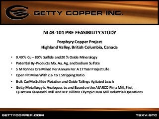 Porphyry Copper Project
Highland Valley, British Columbia, Canada
• 0.40 % Cu – 80 % Sulfide and 20 % Oxide Mineralogy
• Potential By-Products Mo, Au, Ag, and Sodium Sulfate
• 5 M Tonnes Ore Mined Per Annum For A 17 Year Project Life
• Open Pit Mine With 2.6 to 1 Stripping Ratio
• Bulk Cu/Mo Sulfide Flotation and Oxide Tailings Agitated Leach
• Getty Metallurgy is Analogous to and Based on the ASARCO Pima Mill, First
Quantum Kansanshi Mill and BHP Billiton Olympic Dam Mill Industrial Operations
NI 43-101 PRE FEASIBILITY STUDY
 