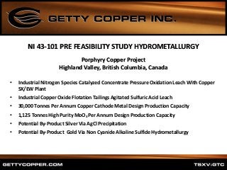 Porphyry Copper Project
Highland Valley, British Columbia, Canada
• Industrial Nitrogen Species Catalyzed Concentrate Pressure Oxidation Leach With Copper
SX/EW Plant
• Industrial Copper Oxide Flotation Tailings Agitated Sulfuric Acid Leach
• 30,000 Tonnes Per Annum Copper Cathode Metal Design Production Capacity
• 1,125 Tonnes High Purity MoO3 Per Annum Design Production Capacity
• Potential By-Product Silver Via AgCl Precipitation
• Potential By-Product Gold Via Non Cyanide Alkaline Sulfide Hydrometallurgy
NI 43-101 PRE FEASIBILITY STUDY HYDROMETALLURGY
 
