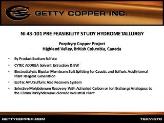 Porphyry Copper Project
Highland Valley, British Columbia, Canada
• By Product Sodium Sulfate
• CYTEC ACORGA Solvent Extraction & EW
• Electrodialysis Bipolar Membrane Salt Splitting for Caustic and Sulfuric Acid Internal
Plant Reagent Generation
• EcoTec APU Sulfuric Acid Recovery System
• Selective Molybdenum Recovery With Activated Carbon or Ion Exchange Analogous to
the Climax Molybdenum Colorado Industrial Plant
NI 43-101 PRE FEASIBILITY STUDY HYDROMETALLURGY
 