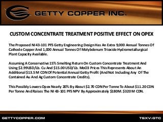 The Proposed NI 43-101 PFS Getty Engineering Design Has An Extra 9,000 Annual Tonnes Of
Cathode Copper And 1,000 Annual Tonnes Of Molybdenum Trioxide Hydrometallurgical
Plant Capacity Available.
Assuming A Conservative 15% Smelting Return On Custom Concentrate Treatment And
Using $2.99USD/Lb. Cu And $15.00 USD/Lb. MoO3 Prices This Represents About An
Additional $13.5 M CDN Of Potential Annual Getty Profit (And Not Including Any Of The
Contained Au And Ag Custom Concentrate Credits).
This Possibly Lowers Opex Nearly 20% By About $2.70 CDN Per Tonne To About $11.20 CDN
Per Tonne And Raises The NI 43-101 PFS NPV By Approximately $180M. $320 M CDN.
CUSTOM CONCENTRATE TREATMENT POSITIVE EFFECT ON OPEX
 