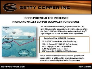 GOOD POTENTIAL FOR INCREASED
HIGHLAND VALLEY COPPER EQUIVALENT ORE GRADE
Bethlehem Mine 1963-1982 Production
96,324,510 Tonnes of ore mined producing;
398,112 Tonnes (877,687,923 lbs.) of Copper
99,827 Kgs (3,209,509 tr oz.) of Silver
1,280 Kgs (41,148 tr oz.) of Gold
851 Tonnes (1,876,239 lbs.) of Molybdenum
The adjacent Bethlehem Mine, in production from 1963
until 1982, annually produced about 5 million tonnes of ore
(i.e. Getty’s NI 43-101 PFS mining rate) containing 1.04 g/T
Ag, 0.013 g/T Au, 0.009% Mo and 0.41% Cu per tonne.
This is evidence of the known occurrence, quantity and
recoverability of additional by-product revenue metals
currently present in Highland Valley Copper’s ores.
 