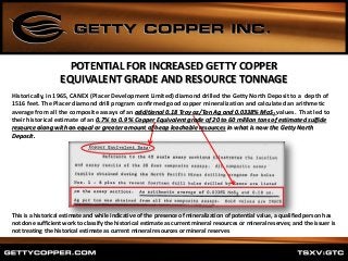 POTENTIAL FOR INCREASED GETTY COPPER
EQUIVALENT GRADE AND RESOURCE TONNAGE
This is a historical estimate and while indicative of the presence of mineralization of potential value, a qualified person has
not done sufficient work to classify the historical estimate as current mineral resources or mineral reserves; and the issuer is
not treating the historical estimate as current mineral resources or mineral reserves
Historically, in 1965, CANEX (Placer Development Limited) diamond drilled the Getty North Deposit to a depth of
1516 feet. The Placer diamond drill program confirmed good copper mineralization and calculated an arithmetic
average from all the composite assays of an additional 0.18 Troy oz/Ton Ag and 0.0338% MoS2 values. That led to
their historical estimate of an 0.7% to 0.9 % Copper Equivalent grade of 20 to 60 million tons of estimated sulfide
resource along with an equal or greater amount of heap leachable resources in what is now the Getty North
Deposit.
 