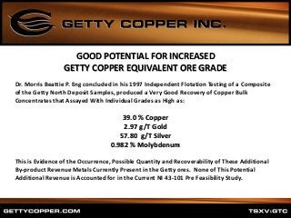 Dr. Morris Beattie P. Eng concluded in his 1997 Independent Flotation Testing of a Composite
of the Getty North Deposit Samples, produced a Very Good Recovery of Copper Bulk
Concentrates that Assayed With Individual Grades as High as:
39.0 % Copper
2.97 g/T Gold
57.80 g/T Silver
0.982 % Molybdenum
This is Evidence of the Occurrence, Possible Quantity and Recoverability of These Additional
By-product Revenue Metals Currently Present in the Getty ores. None of This Potential
Additional Revenue is Accounted for in the Current NI 43-101 Pre Feasibility Study.
GOOD POTENTIAL FOR INCREASED
GETTY COPPER EQUIVALENT ORE GRADE
 