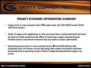 • Copper price is a key economic driver A copper price of $ 2.99 USD/lb used in NI 43-
101 PFS economics.
• Grade of copper and molybdenum is a key economic driver and potential gold and silver
by-product credits would have the effect of increasing a copper equivalent grade.
Possible custom concentrate treatment may also assist in project optimization
• Operating cost per tonne is a key economic driver  Potentially Raising mine
production from 15 K tonnes ore per day along with custom concentrate treatment
potentially lowers operating cost per O’Hara’s independently published copper cost
curves.
PROJECT ECONOMIC OPTIMZATION SUMMARY
 