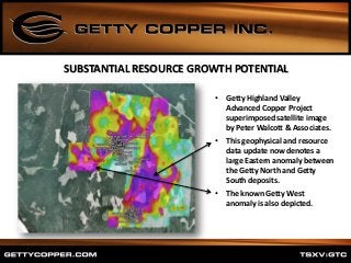 • Getty Highland Valley
Advanced Copper Project
superimposed satellite image
by Peter Walcott & Associates.
• This geophysical and resource
data update now denotes a
large Eastern anomaly between
the Getty North and Getty
South deposits.
• The known Getty West
anomaly is also depicted.
SUBSTANTIAL RESOURCE GROWTH POTENTIAL
 