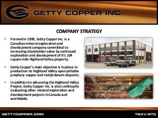 COMPANY STRATEGY
• Formed in 1993, Getty Copper Inc. is a
Canadian mineral exploration and
development company committed to
increasing shareholder value by continued
exploration and development of it’s 104
square mile Highland Valley property.
• Getty Copper’s main objective is to place in
production its Highland Valley open-pittable
porphyry copper and molybdenum deposits.
• In addition to advancing the Highland Valley
Project, Getty Copper Inc. is also continually
evaluating other mineral exploration and
development projects in Canada and
worldwide.
 