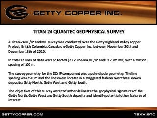 TITAN 24 QUANTEC GEOPHYSICAL SURVEY
A Titan‐24 DC/IP and MT survey was conducted over the Getty Highland Valley Copper
Project, British Columbia, Canada on Getty Copper Inc. between November 20th and
December 13th of 2010.
In total 12 lines of data were collected (23.2 line‐km DC/IP and 19.2 km MT) with a station
spacing of 100 m.
The survey geometry for the DC/IP component was a pole‐dipole geometry. The line
spacing was 250 m and the lines were located in a staggered fashion over three known
deposits: Getty North, Getty West and Getty South.
The objectives of this survey were to further delineate the geophysical signatures of the
Getty North, Getty West and Getty South deposits and identify potential other features of
interest.
 