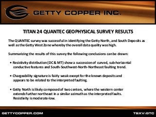 TITAN 24 QUANTEC GEOPHYSICAL SURVEY RESULTS
The QUANTEC survey was successful in identifying the Getty North, and South Deposits as
well as the Getty West Zone whereby the overall data quality was high.
Summarizing the results of this survey the following conclusions can be drawn:
• Resistivity distribution (DC & MT) show a succession of curved, sub‐horizontal
conductive features and South‐Southwest‐North‐Northeast faulting trend.
• Chargeability signature is fairly weak except for the known deposits and
appears to be related to the interpreted faulting.
• Getty North is likely composed of two centers, where the western center
extends further northeast in a similar azimuth as the interpreted faults.
Resistivity is moderate‐low.
 