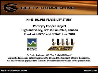 Porphyry Copper Project
Highland Valley, British Columbia, Canada
Filed with BCSC and SEDAR June 2010
NI 43-101 PRE FEASIBILITY STUDY
Dr. Corby Anderson, QP CEng FIMMM FIChemE
A qualified person as determined by NI 43-101 and the President of Getty Copper Inc.
has reviewed and approved the scientific and technical information in the presentation.
 