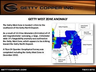The Getty West Zone is located 1.4 km to the
southwest of the Getty North Deposit.
As a result of 13.5 line kilometers (8.4 miles) of I.P.
and magnetometer surveying, a large, 1 kilometer
wide I.P. chargeability anomaly was outlined on
the Getty West Zone, which appears to be striking
toward the Getty North Deposit.
A Titan 24 Quantec Geophysical Survey was
completed including the Getty West Zone in
December 2010.
GETTY WEST ZONE ANOMALY
 