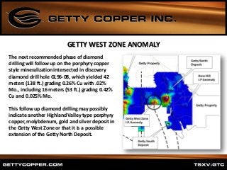 The next recommended phase of diamond
drilling will follow up on the porphyry copper
style mineralization intersected in discovery
diamond drill hole GL96-08, which yielded 42
meters (138 ft.) grading 0.26% Cu with .02%
Mo., including 16 meters (53 ft.) grading 0.42%
Cu and 0.025% Mo.
This follow up diamond drilling may possibly
indicate another Highland Valley type porphyry
copper, molybdenum, gold and silver deposit in
the Getty West Zone or that it is a possible
extension of the Getty North Deposit.
GETTY WEST ZONE ANOMALY
 