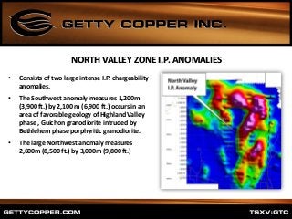 • Consists of two large intense I.P. chargeability
anomalies.
• The Southwest anomaly measures 1,200m
(3,900 ft.) by 2,100 m (6,900 ft.) occurs in an
area of favorable geology of Highland Valley
phase , Guichon granodiorite intruded by
Bethlehem phase porphyritic granodiorite.
• The large Northwest anomaly measures
2,600m (8,500 ft.) by 3,000m (9,800 ft.)
NORTH VALLEY ZONE I.P. ANOMALIES
 