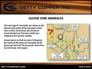 The two large IP anomalies are shown as the
Glossie Zone which historical reports state
that in 1915, 19.8 tonnes (21.8 tons) of
hand-selected ore from two shafts was
shipped to the Tacoma smelter.
Assay returns on that ore were 0.94 grams
per tonne (0.03 ounce per ton) gold; 86.25
grams per tonne (2.76 ounces per ton) silver;
and 12.62 per cent copper.
GLOSSIE ZONE ANOMALIES
 