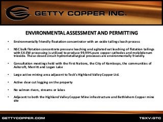 ENVIRONMENTAL ASSESSMENT AND PERMITTING
• Environmentally friendly floatation concentrator with an oxide tailings leach process
• NSC bulk flotation concentrate pressure leaching and agitated vat leaching of flotation tailings
with SX-EW processing is utilized to produce 99.99% pure copper cathodes and molybdenum
trioxide. These closed circuit hydrometallurgical processes are environmentally friendly.
• Consultation meetings held with the First Nations, the City of Kamloops, the communities of
Ashcroft, Merritt and Logan Lake
• Large active mining area adjacent to Teck’s Highland Valley Copper Ltd.
• Active clear cut logging on the property
• No salmon rivers, streams or lakes
• Adjacent to both the Highland Valley Copper Mine infrastructure and Bethlehem Copper mine
site
 
