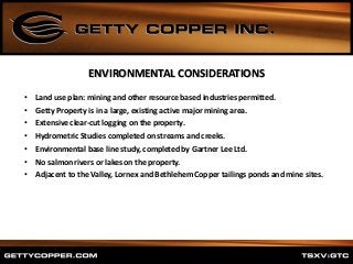 • Land use plan: mining and other resource based industries permitted.
• Getty Property is in a large, existing active major mining area.
• Extensive clear-cut logging on the property.
• Hydrometric Studies completed on streams and creeks.
• Environmental base line study, completed by Gartner Lee Ltd.
• No salmon rivers or lakes on the property.
• Adjacent to the Valley, Lornex and Bethlehem Copper tailings ponds and mine sites.
ENVIRONMENTAL CONSIDERATIONS
 