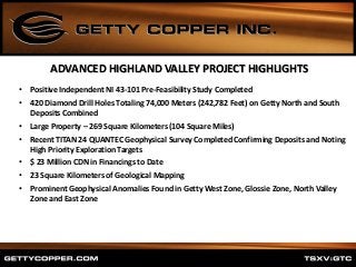 • Positive Independent NI 43-101 Pre-Feasibility Study Completed
• 420 Diamond Drill Holes Totaling 74,000 Meters (242,782 Feet) on Getty North and South
Deposits Combined
• Large Property – 269 Square Kilometers (104 Square Miles)
• Recent TITAN 24 QUANTEC Geophysical Survey Completed Confirming Deposits and Noting
High Priority Exploration Targets
• $ 23 Million CDN in Financings to Date
• 23 Square Kilometers of Geological Mapping
• Prominent Geophysical Anomalies Found in Getty West Zone, Glossie Zone, North Valley
Zone and East Zone
ADVANCED HIGHLAND VALLEY PROJECT HIGHLIGHTS
 