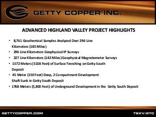 • 8,761 Geochemical Samples Analyzed Over 296 Line
Kilometers (185 Miles)
• 296 Line Kilometers Geophysical IP Surveys
• 227 Line Kilometers (142 Miles) Geophysical Magnetometer Surveys
• 1572 Meters (5158 Feet) of Surface Trenching on Getty South
Deposit
• 45 Meter (150 Feet) Deep, 2 Compartment Development
Shaft Sunk in Getty South Deposit
• 1768 Meters (5,800 Feet) of Underground Development in the Getty South Deposit
ADVANCED HIGHLAND VALLEY PROJECT HIGHLIGHTS
 