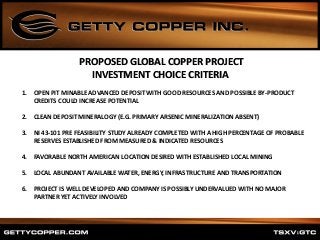 1. OPEN PIT MINABLE ADVANCED DEPOSIT WITH GOOD RESOURCES AND POSSIBLE BY-PRODUCT
CREDITS COULD INCREASE POTENTIAL
2. CLEAN DEPOSIT MINERALOGY (E.G. PRIMARY ARSENIC MINERALIZATION ABSENT)
3. NI 43-101 PRE FEASIBILITY STUDY ALREADY COMPLETED WITH A HIGH PERCENTAGE OF PROBABLE
RESERVES ESTABLISHED FROM MEASURED & INDICATED RESOURCES
4. FAVORABLE NORTH AMERICAN LOCATION DESIRED WITH ESTABLISHED LOCAL MINING
5. LOCAL ABUNDANT AVAILABLE WATER, ENERGY, INFRASTRUCTURE AND TRANSPORTATION
6. PROJECT IS WELL DEVELOPED AND COMPANY IS POSSIBLY UNDERVALUED WITH NO MAJOR
PARTNER YET ACTIVELY INVOLVED
PROPOSED GLOBAL COPPER PROJECT
INVESTMENT CHOICE CRITERIA
 