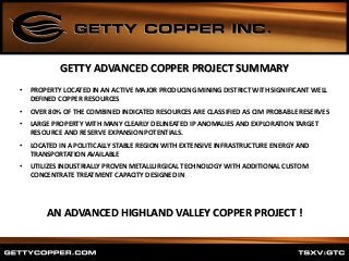 • PROPERTY LOCATED IN AN ACTIVE MAJOR PRODUCING MINING DISTRICT WITH SIGNIFICANT WELL
DEFINED COPPER RESOURCES
• OVER 80% OF THE COMBINED INDICATED RESOURCES ARE CLASSIFIED AS CIM PROBABLE RESERVES
• LARGE PROPERTY WITH MANY CLEARLY DELINEATED IP ANOMALIES AND EXPLORATION TARGET
RESOURCE AND RESERVE EXPANSION POTENTIALS.
• LOCATED IN A POLITICALLY STABLE REGION WITH EXTENSIVE INFRASTRUCTURE ENERGY AND
TRANSPORTATION AVAILABLE
• UTILIZES INDUSTRIALLY PROVEN METALLURGICAL TECHNOLOGY WITH ADDITIONAL CUSTOM
CONCENTRATE TREATMENT CAPACITY DESIGNED IN
GETTY ADVANCED COPPER PROJECT SUMMARY
AN ADVANCED HIGHLAND VALLEY COPPER PROJECT !
 